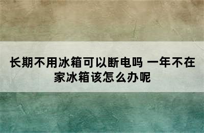 长期不用冰箱可以断电吗 一年不在家冰箱该怎么办呢